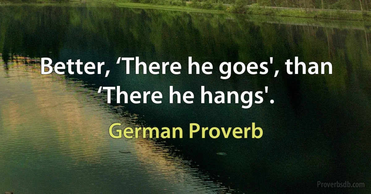 Better, ‘There he goes', than ‘There he hangs'. (German Proverb)