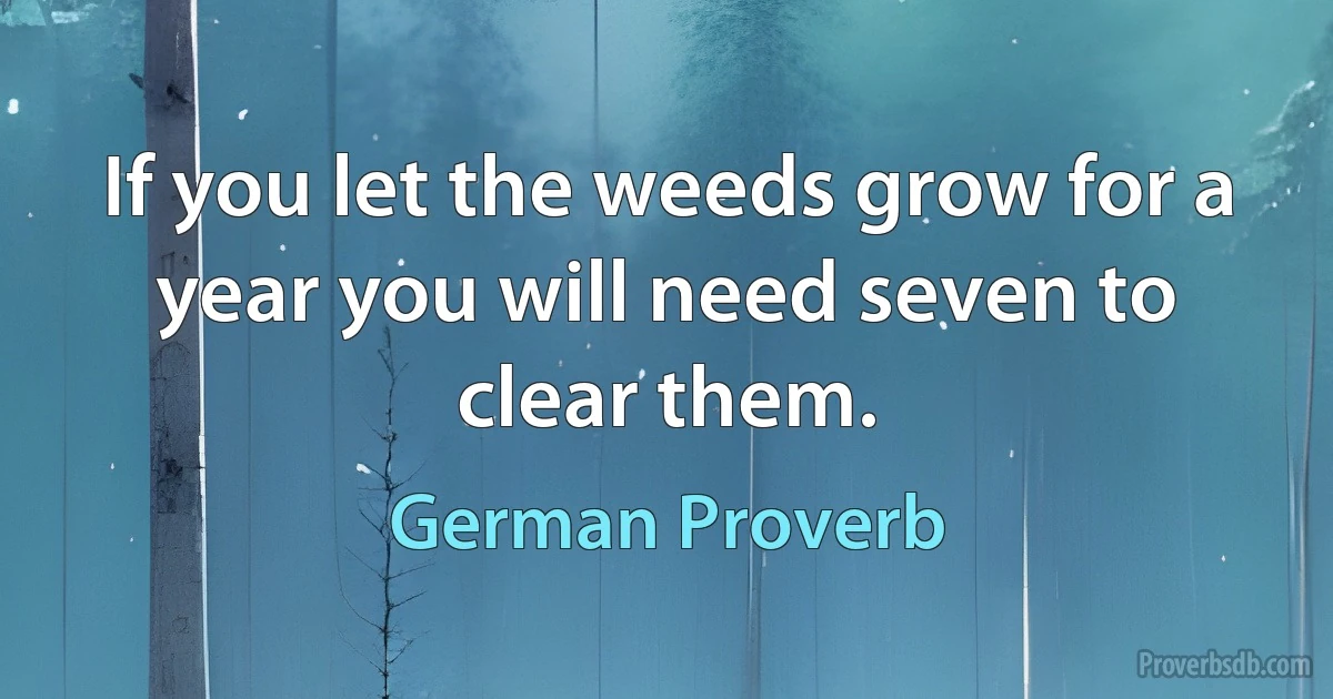 If you let the weeds grow for a year you will need seven to clear them. (German Proverb)