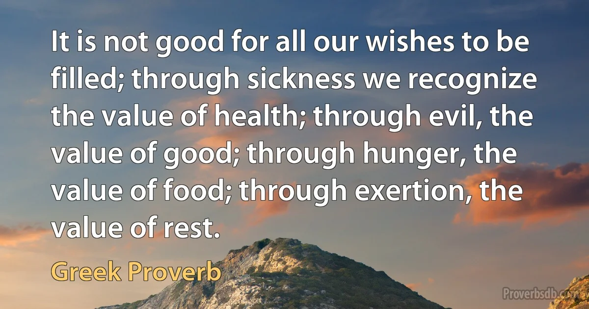 It is not good for all our wishes to be filled; through sickness we recognize the value of health; through evil, the value of good; through hunger, the value of food; through exertion, the value of rest. (Greek Proverb)