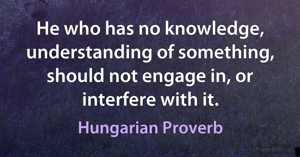 He who has no knowledge, understanding of something, should not engage in, or interfere with it. (Hungarian Proverb)