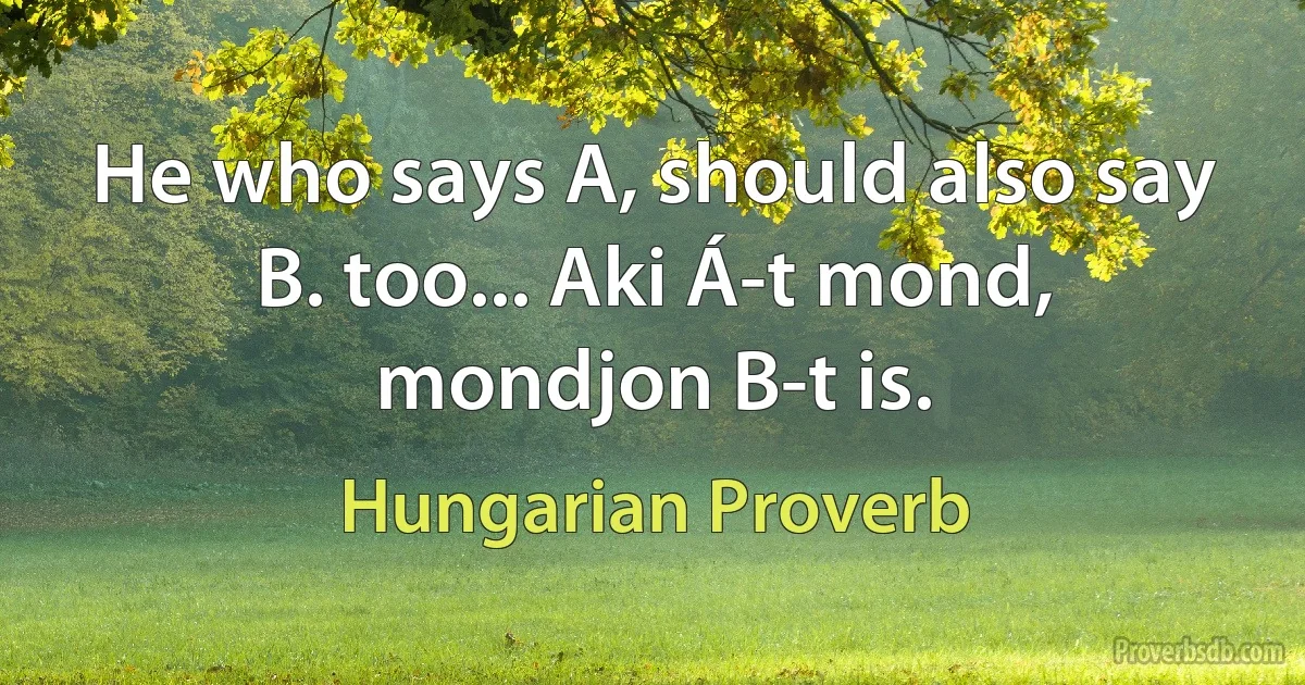 He who says A, should also say B. too... Aki Á-t mond, mondjon B-t is. (Hungarian Proverb)