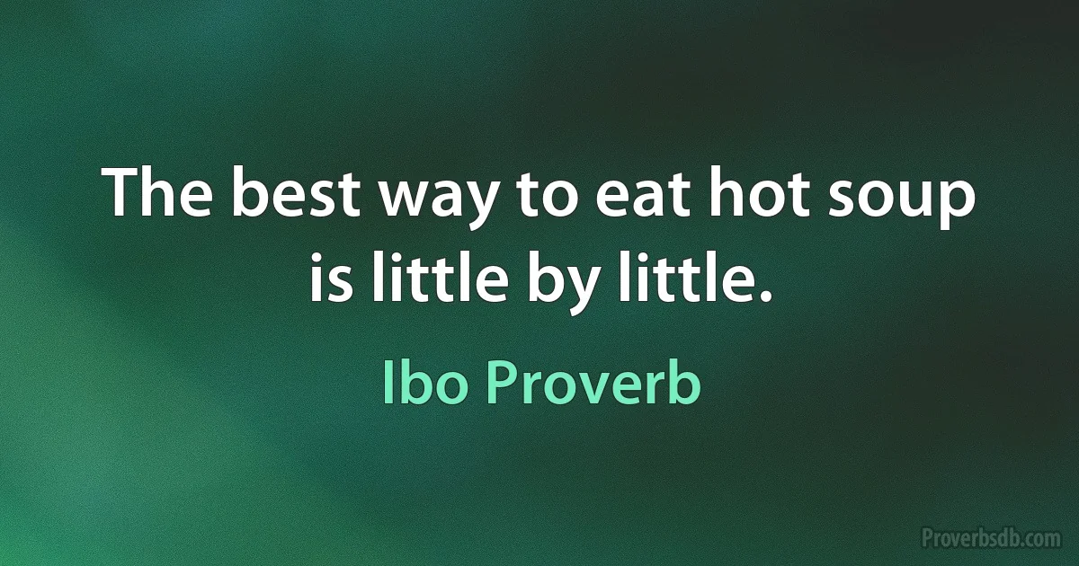 The best way to eat hot soup is little by little. (Ibo Proverb)