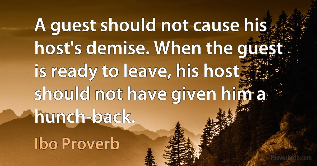 A guest should not cause his host's demise. When the guest is ready to leave, his host should not have given him a hunch-back. (Ibo Proverb)