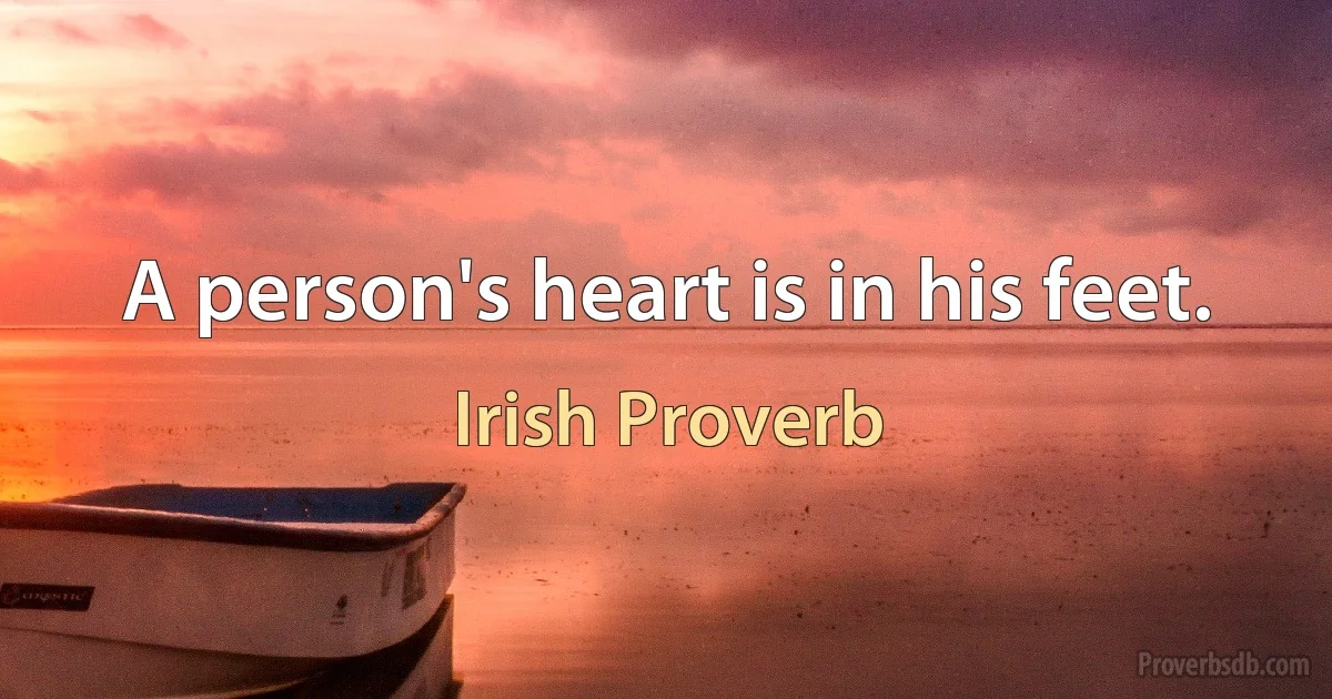 A person's heart is in his feet. (Irish Proverb)