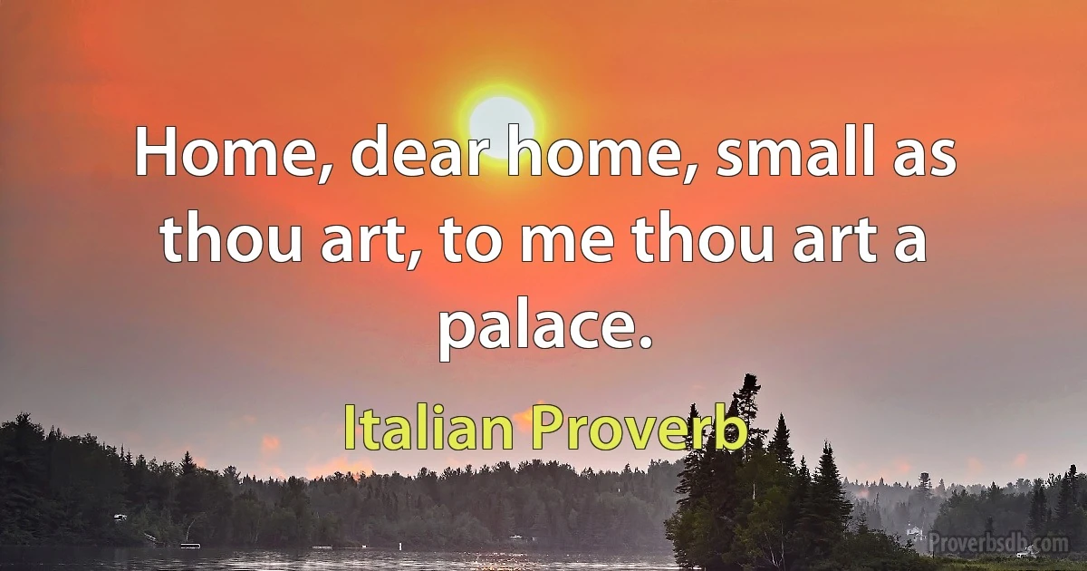 Home, dear home, small as thou art, to me thou art a palace. (Italian Proverb)