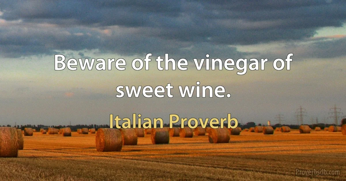 Beware of the vinegar of sweet wine. (Italian Proverb)