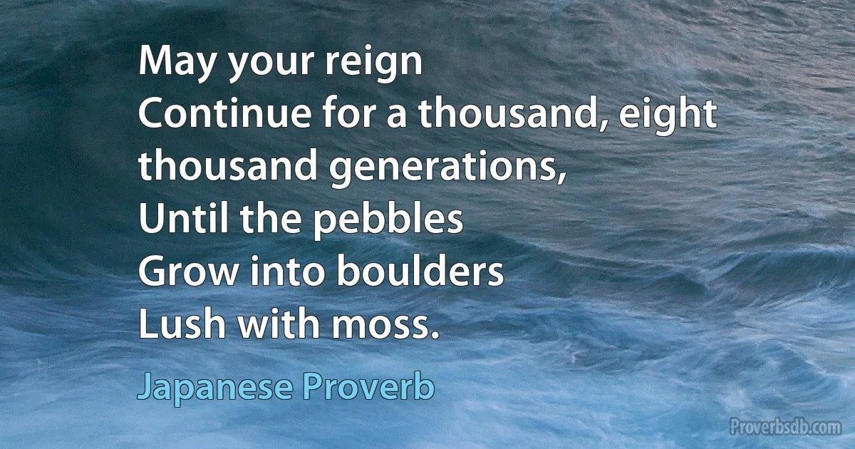 May your reign
Continue for a thousand, eight thousand generations,
Until the pebbles
Grow into boulders
Lush with moss. (Japanese Proverb)