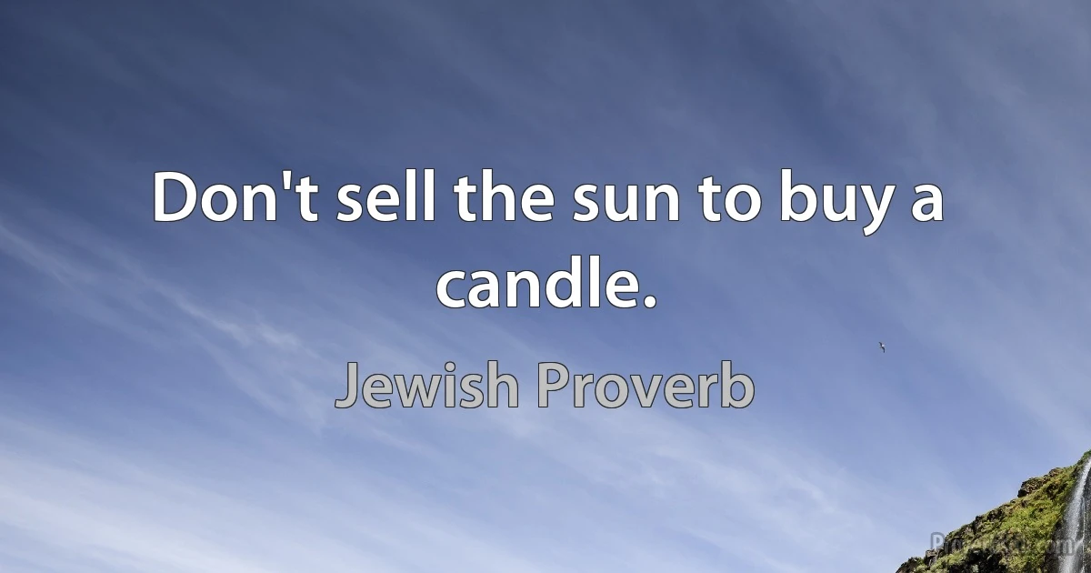 Don't sell the sun to buy a candle. (Jewish Proverb)