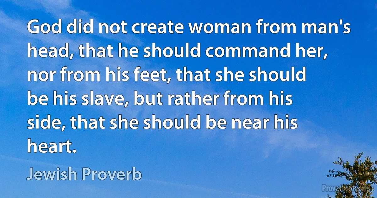 God did not create woman from man's head, that he should command her, nor from his feet, that she should be his slave, but rather from his side, that she should be near his heart. (Jewish Proverb)