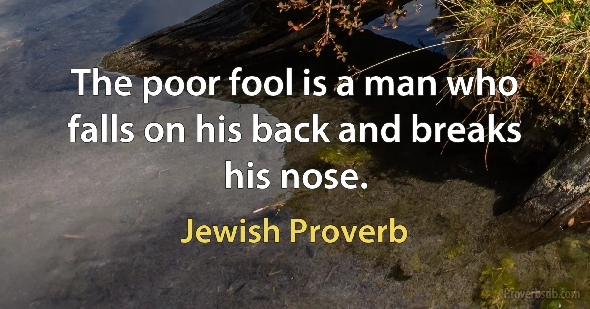 The poor fool is a man who falls on his back and breaks his nose. (Jewish Proverb)