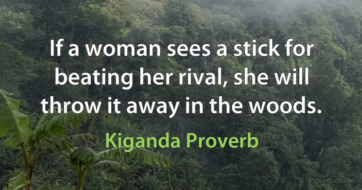 If a woman sees a stick for beating her rival, she will throw it away in the woods. (Kiganda Proverb)