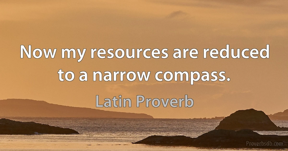 Now my resources are reduced to a narrow compass. (Latin Proverb)