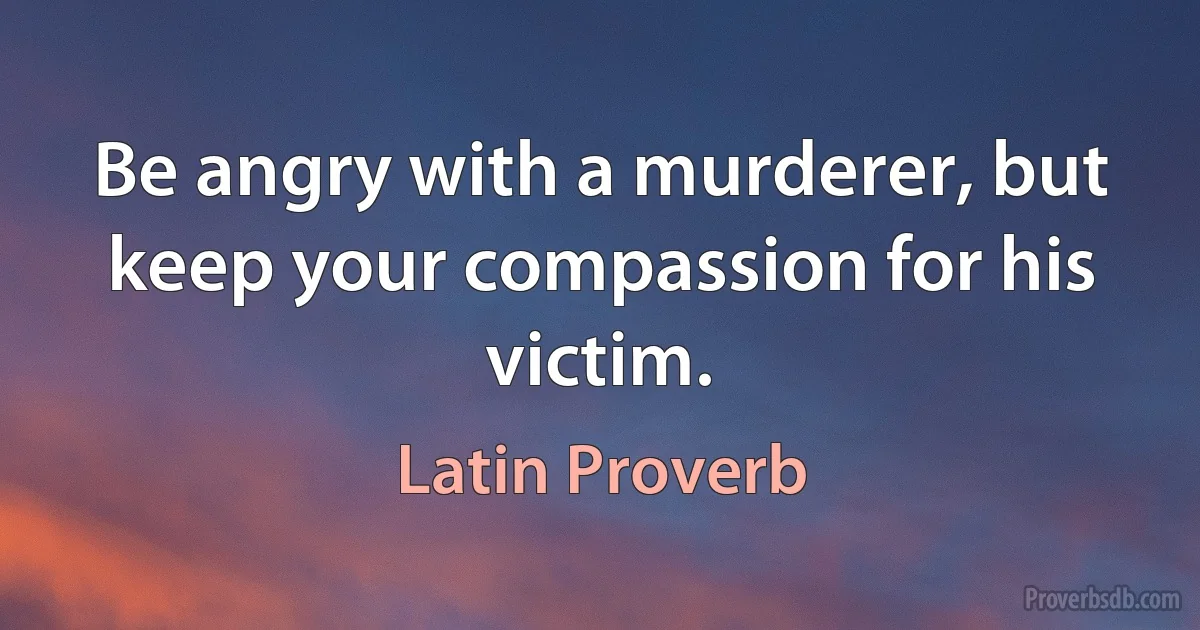 Be angry with a murderer, but keep your compassion for his victim. (Latin Proverb)