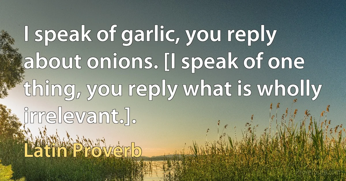 I speak of garlic, you reply about onions. [I speak of one thing, you reply what is wholly irrelevant.]. (Latin Proverb)