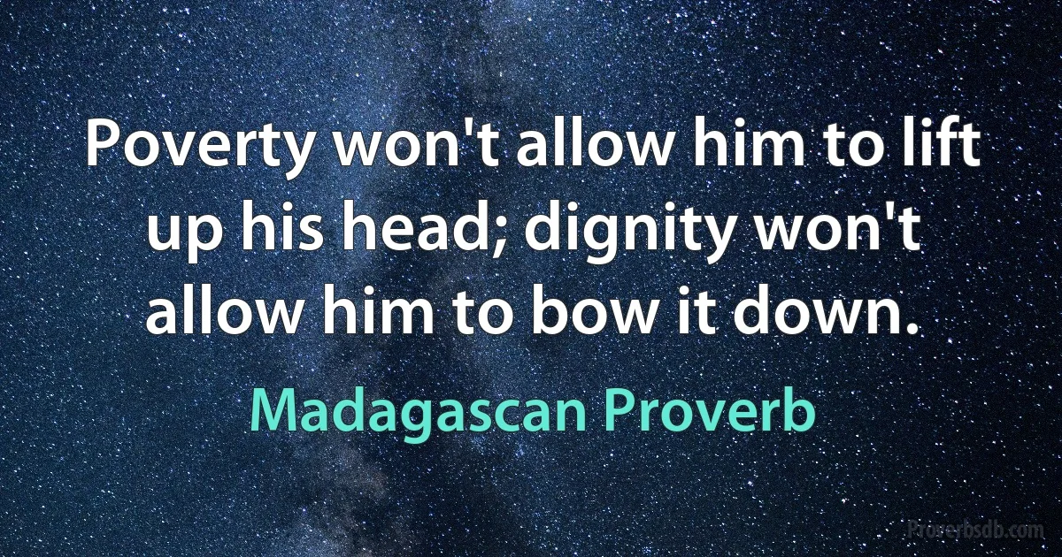 Poverty won't allow him to lift up his head; dignity won't allow him to bow it down. (Madagascan Proverb)