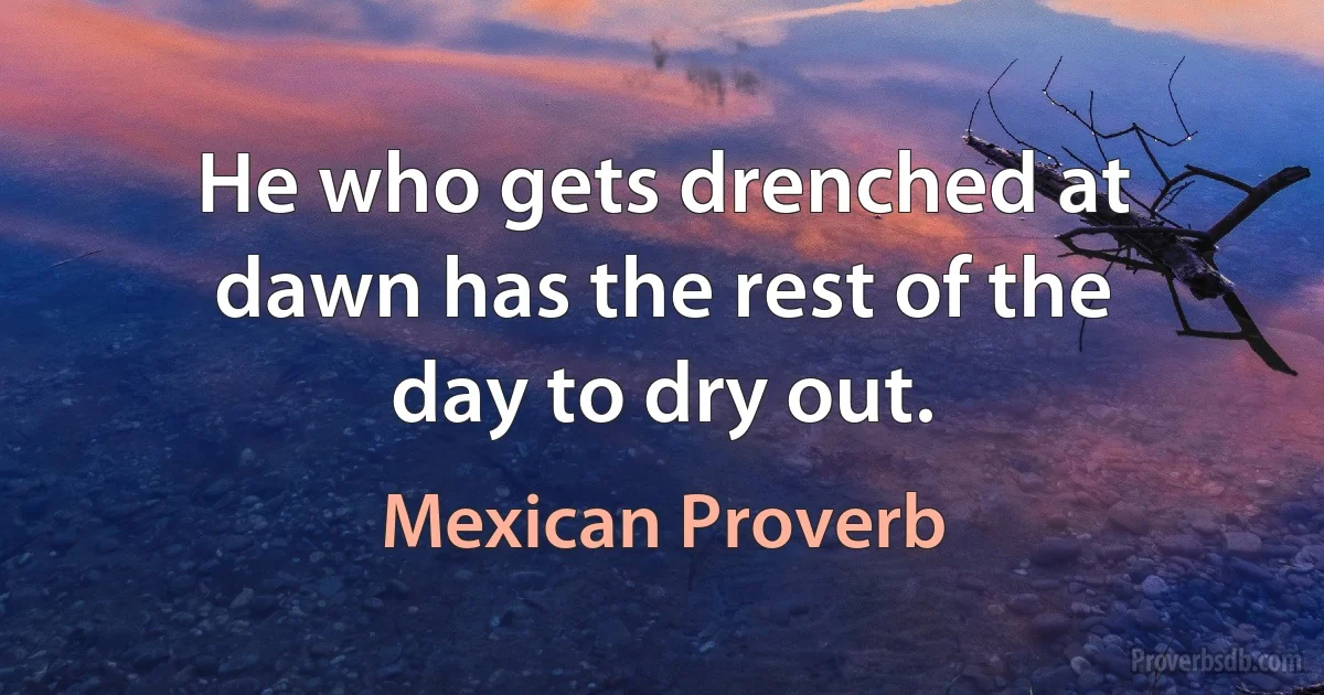 He who gets drenched at dawn has the rest of the day to dry out. (Mexican Proverb)