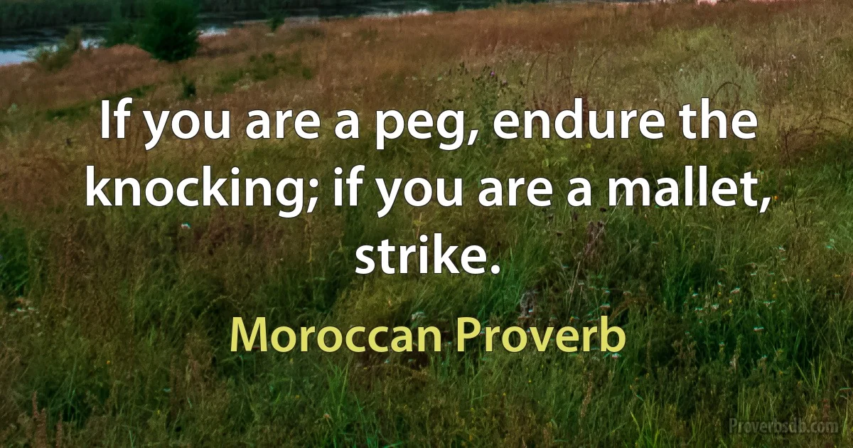 If you are a peg, endure the knocking; if you are a mallet, strike. (Moroccan Proverb)