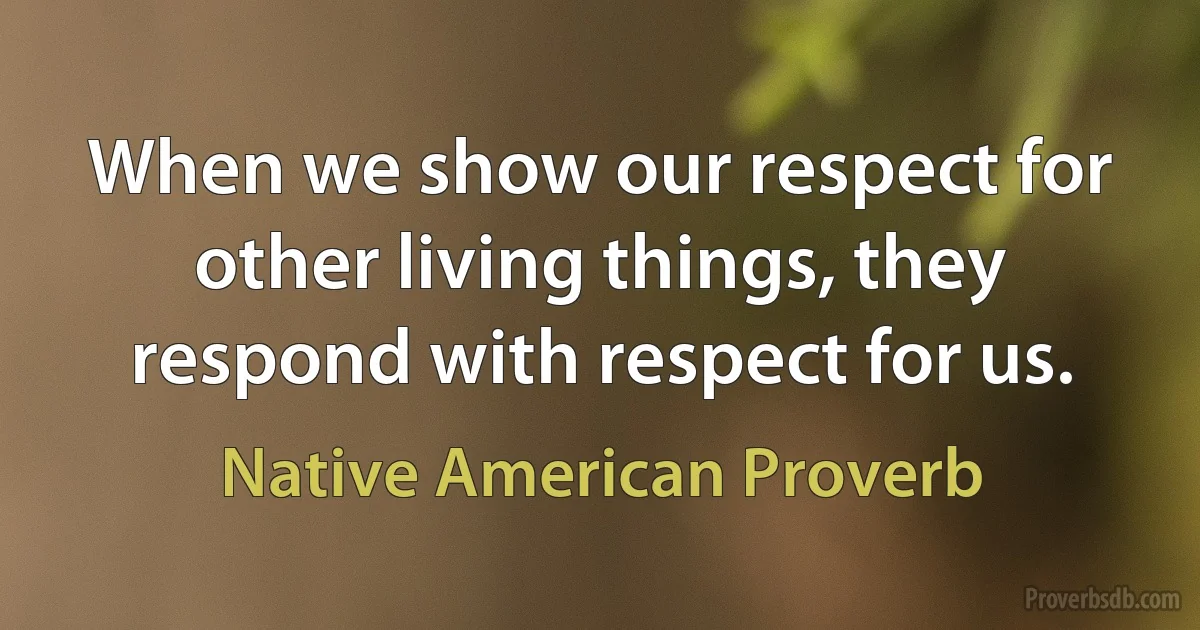 When we show our respect for other living things, they respond with respect for us. (Native American Proverb)