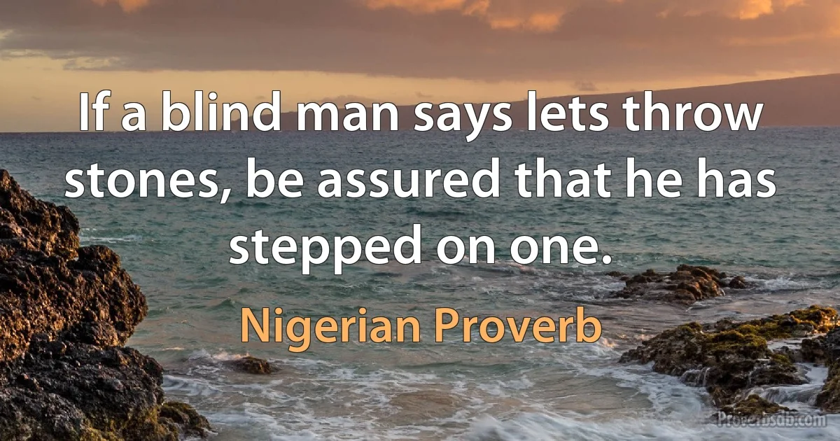 If a blind man says lets throw stones, be assured that he has stepped on one. (Nigerian Proverb)