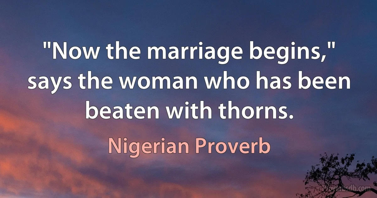 "Now the marriage begins," says the woman who has been beaten with thorns. (Nigerian Proverb)