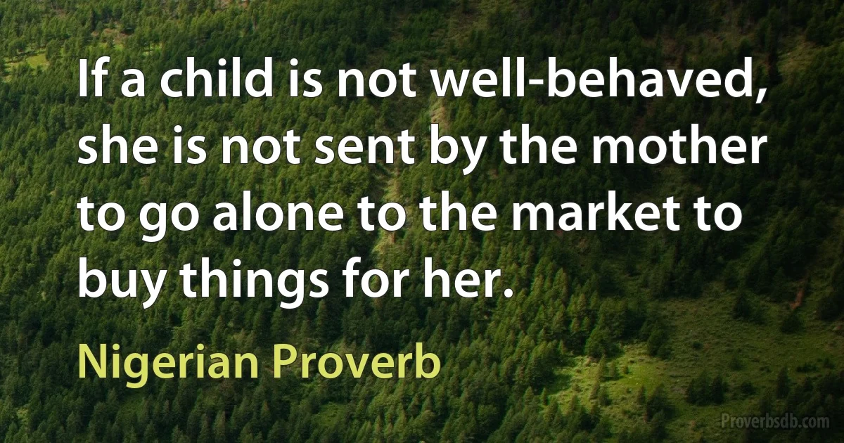 If a child is not well-behaved, she is not sent by the mother to go alone to the market to buy things for her. (Nigerian Proverb)