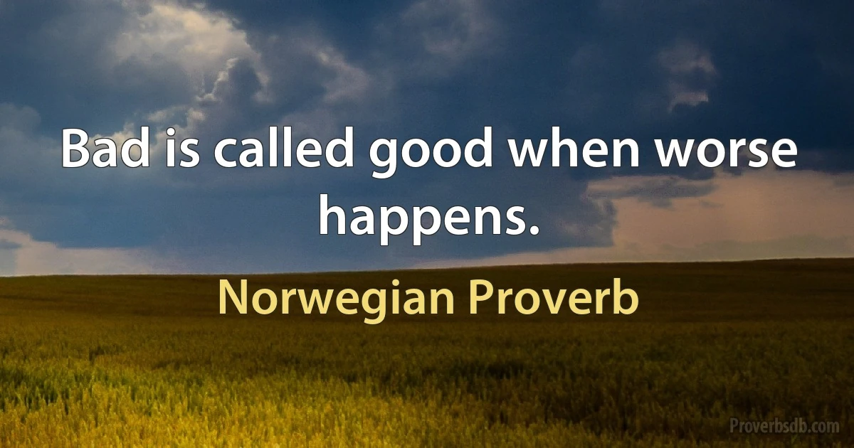 Bad is called good when worse happens. (Norwegian Proverb)