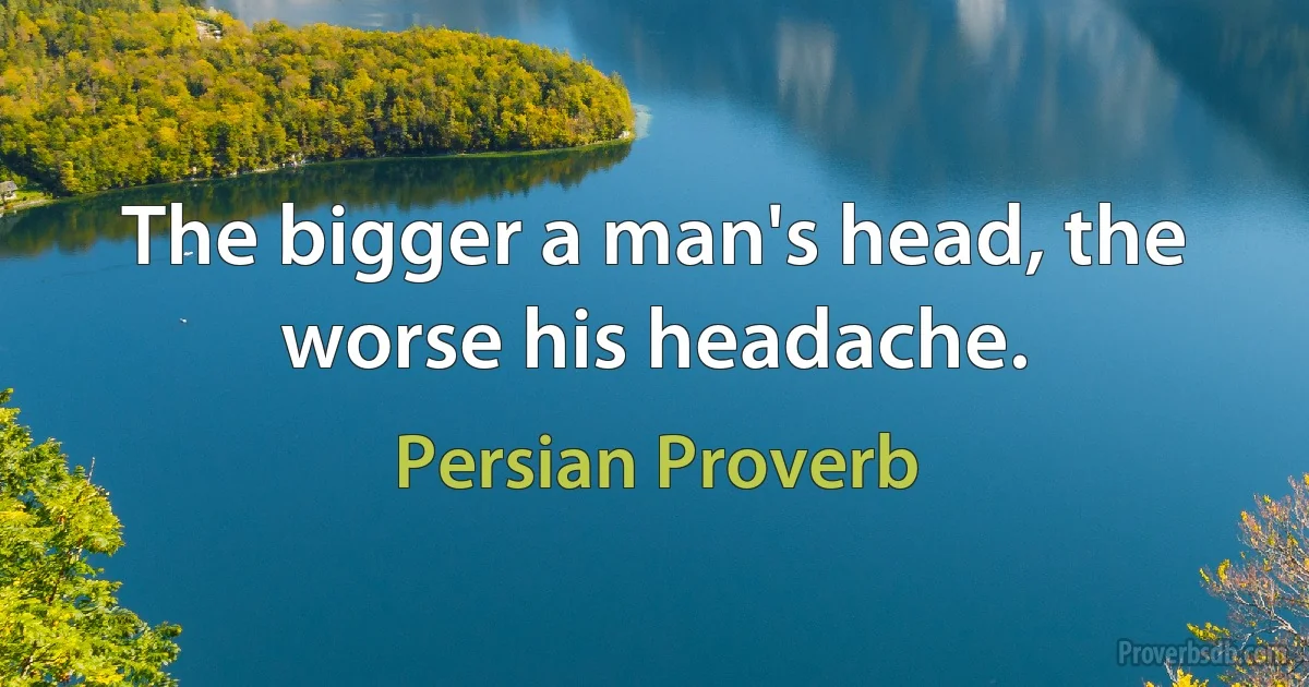 The bigger a man's head, the worse his headache. (Persian Proverb)