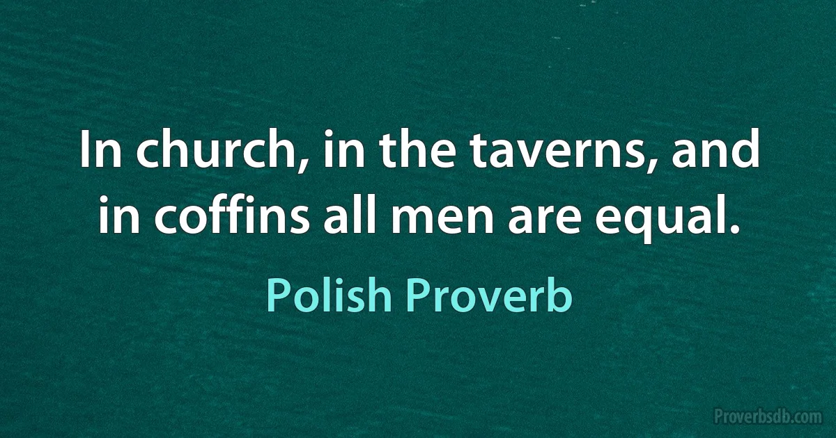 In church, in the taverns, and in coffins all men are equal. (Polish Proverb)