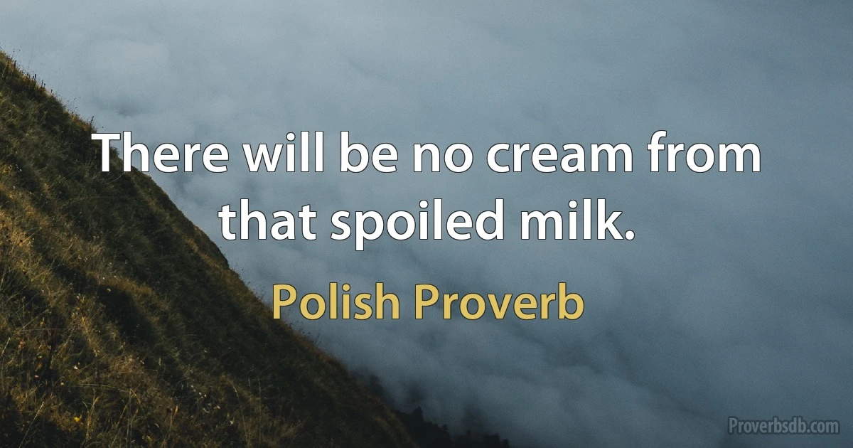 There will be no cream from that spoiled milk. (Polish Proverb)