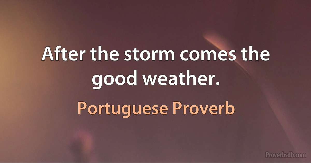 After the storm comes the good weather. (Portuguese Proverb)