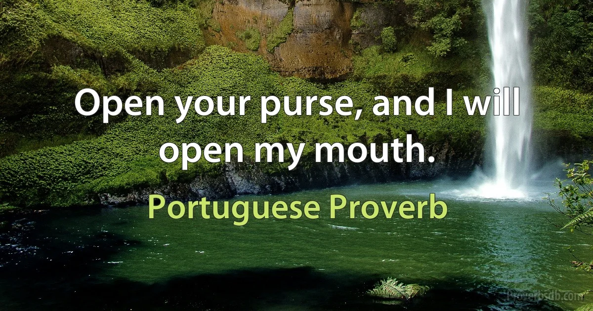 Open your purse, and I will open my mouth. (Portuguese Proverb)