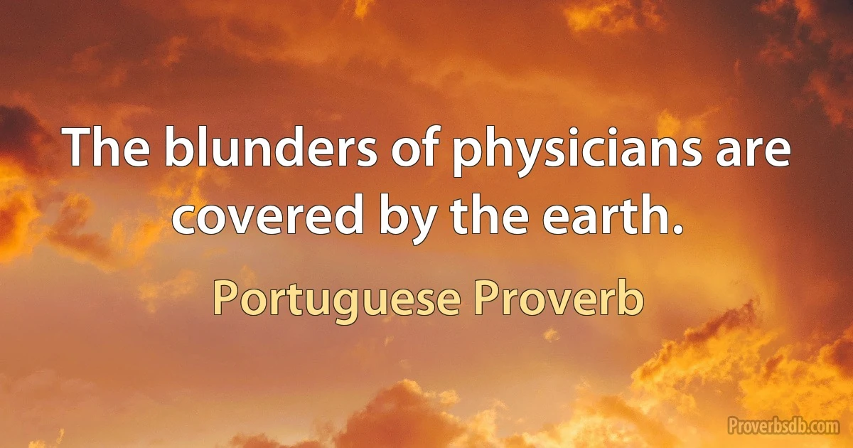 The blunders of physicians are covered by the earth. (Portuguese Proverb)