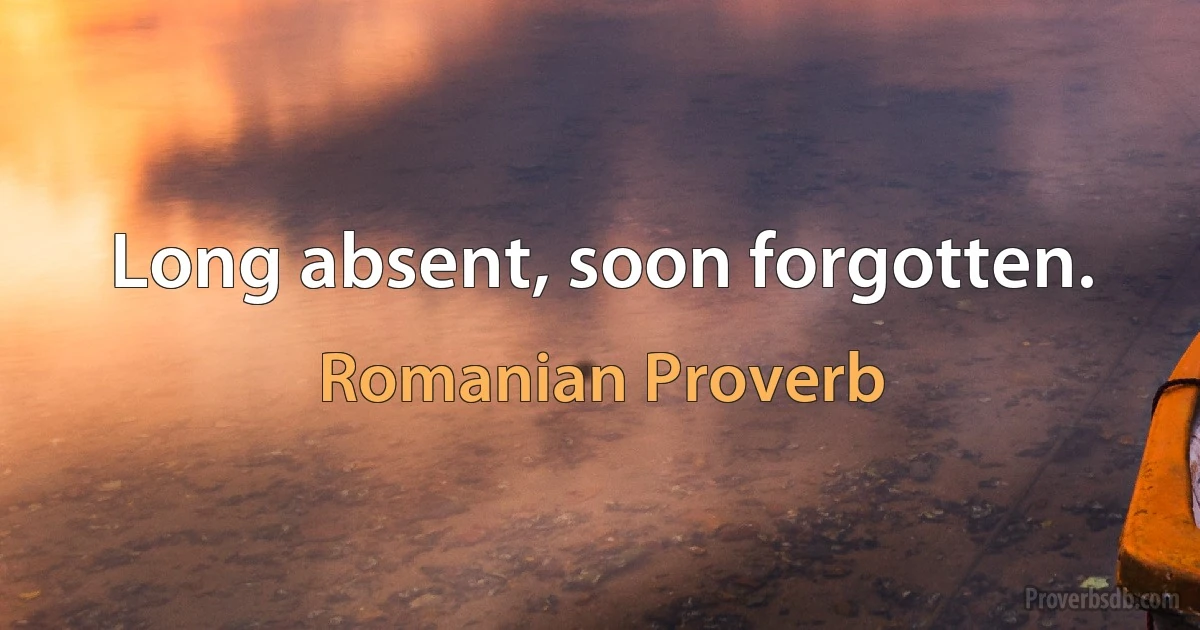 Long absent, soon forgotten. (Romanian Proverb)