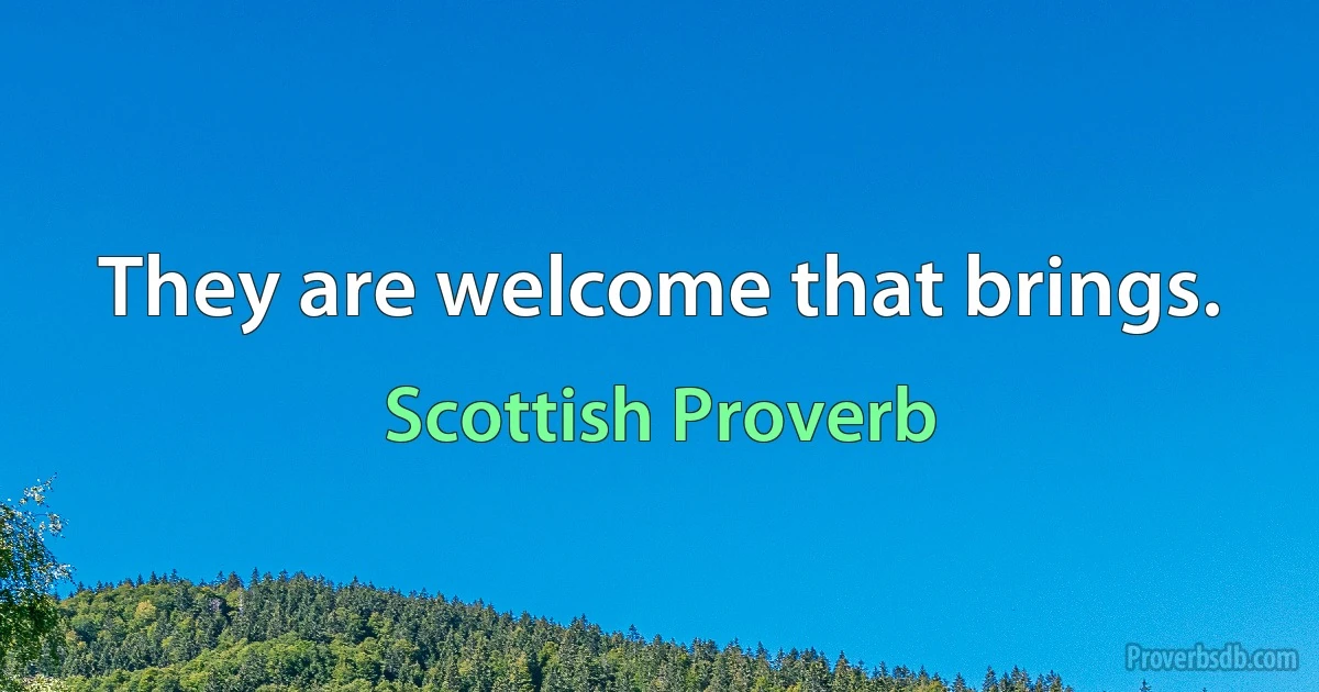 They are welcome that brings. (Scottish Proverb)