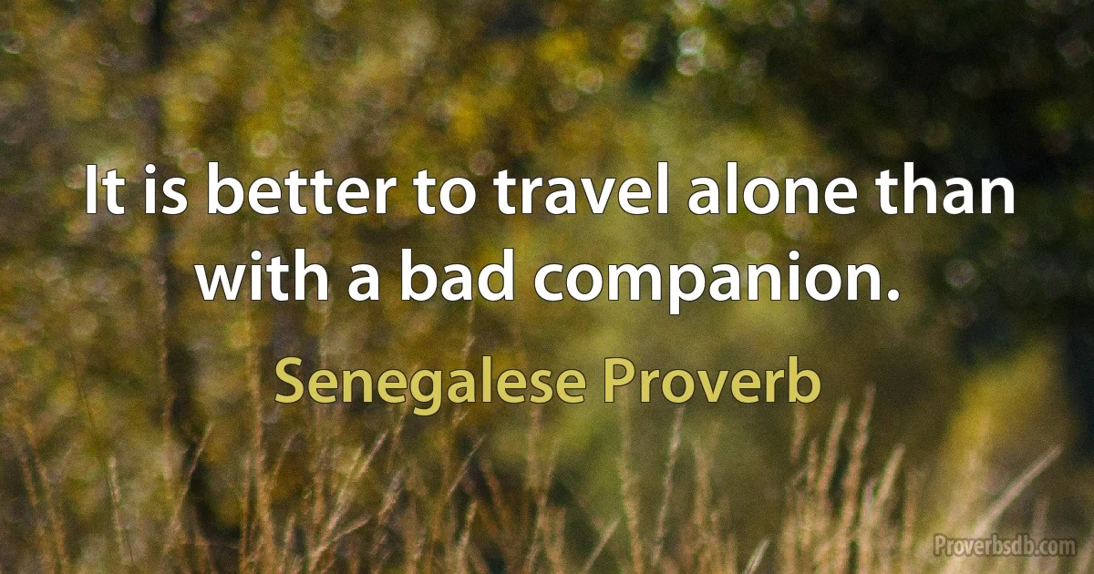 It is better to travel alone than with a bad companion. (Senegalese Proverb)