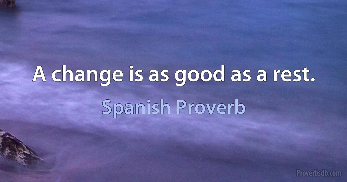 A change is as good as a rest. (Spanish Proverb)