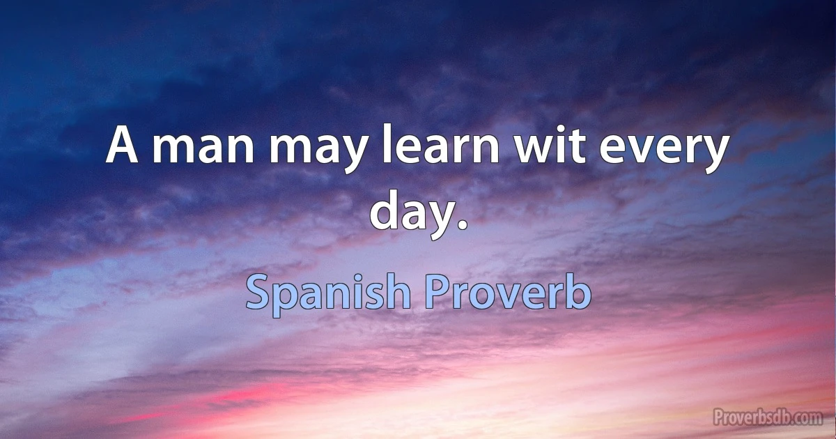 A man may learn wit every day. (Spanish Proverb)