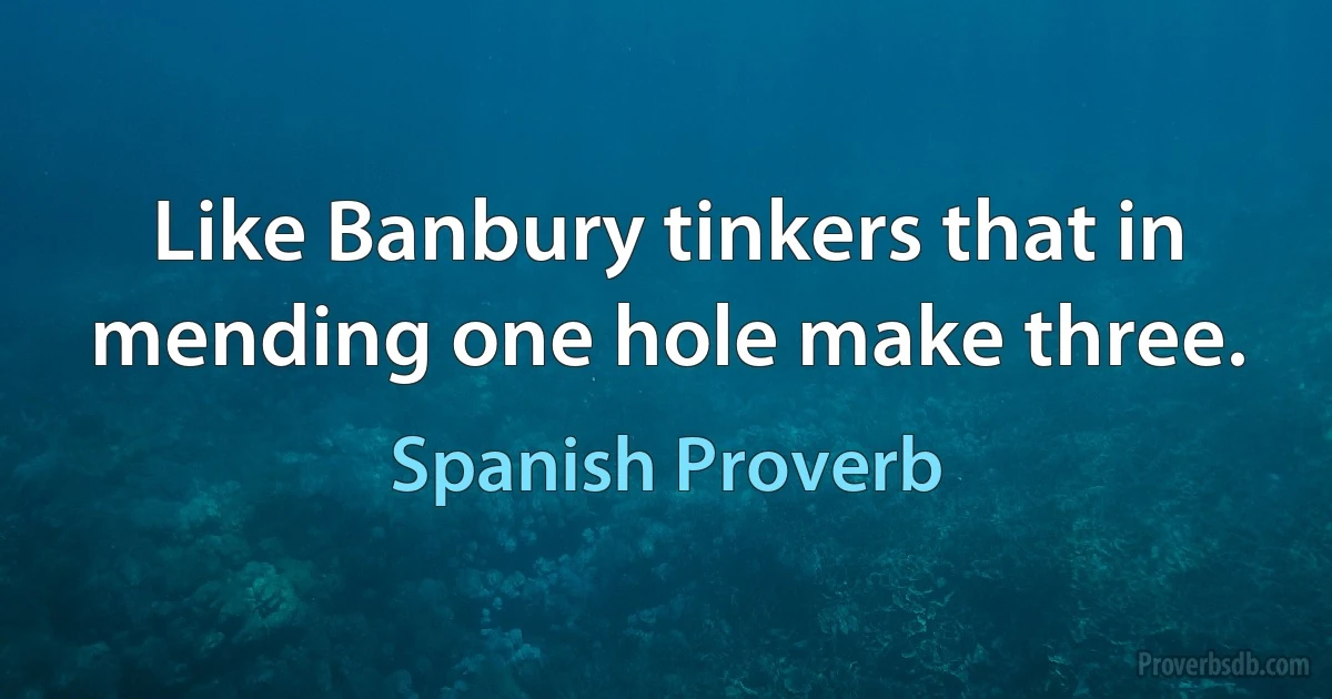 Like Banbury tinkers that in mending one hole make three. (Spanish Proverb)