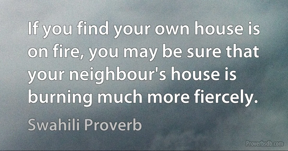 If you find your own house is on fire, you may be sure that your neighbour's house is burning much more fiercely. (Swahili Proverb)