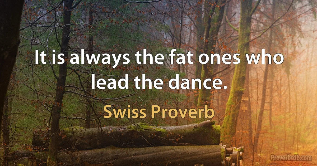 It is always the fat ones who lead the dance. (Swiss Proverb)