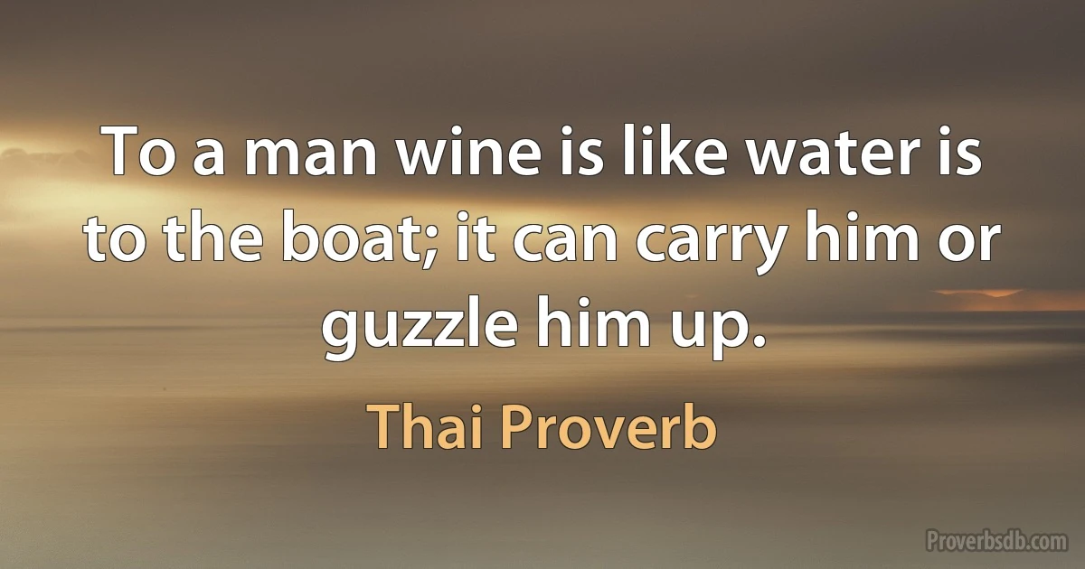 To a man wine is like water is to the boat; it can carry him or guzzle him up. (Thai Proverb)