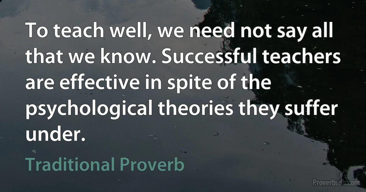 To teach well, we need not say all that we know. Successful teachers are effective in spite of the psychological theories they suffer under. (Traditional Proverb)