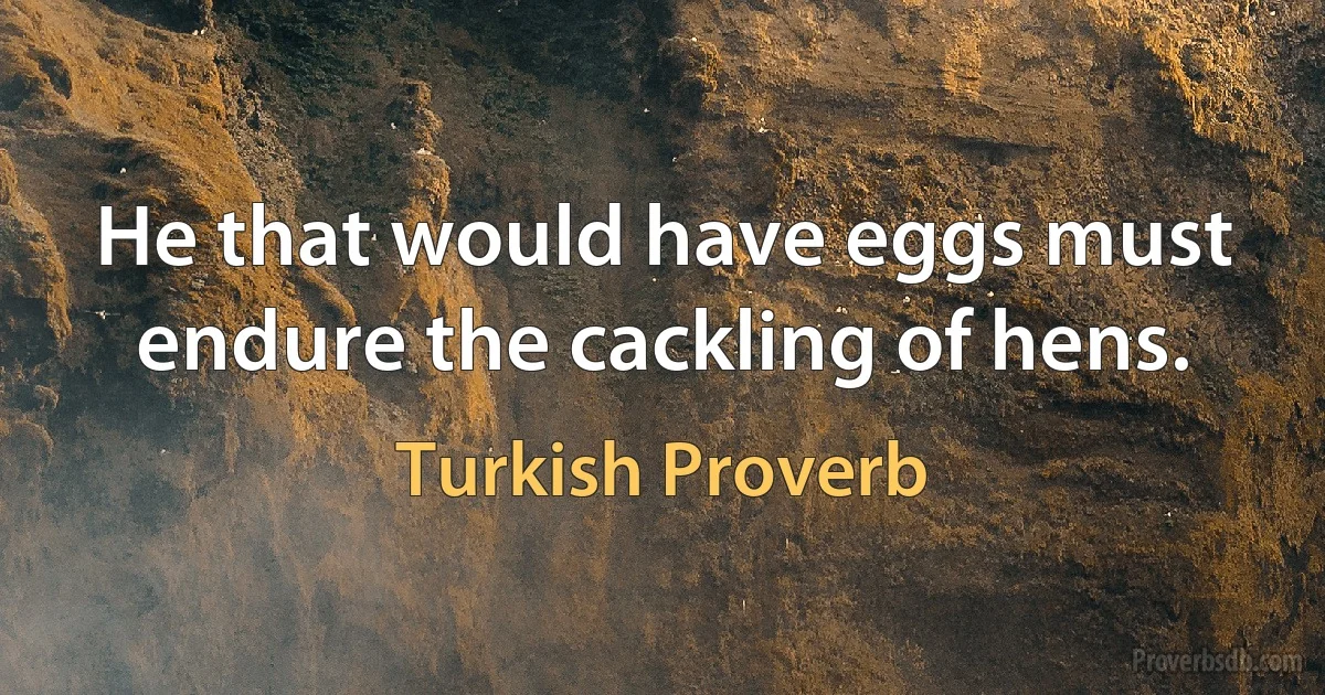 He that would have eggs must endure the cackling of hens. (Turkish Proverb)