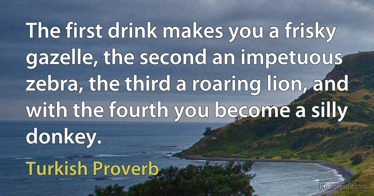 The first drink makes you a frisky gazelle, the second an impetuous zebra, the third a roaring lion, and with the fourth you become a silly donkey. (Turkish Proverb)