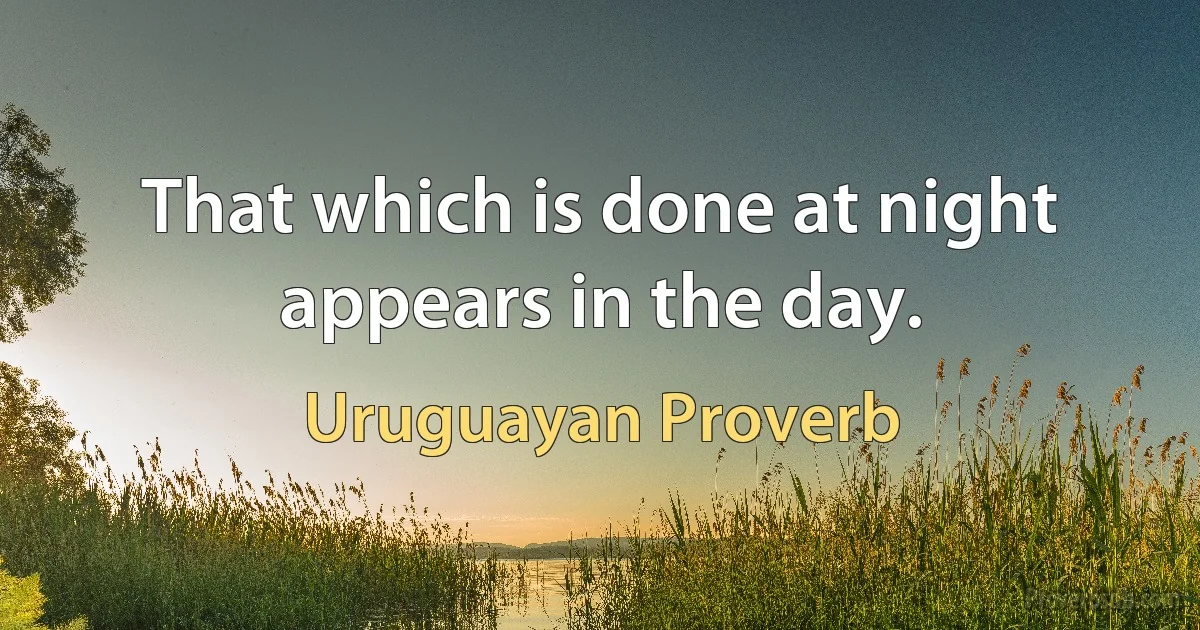 That which is done at night appears in the day. (Uruguayan Proverb)