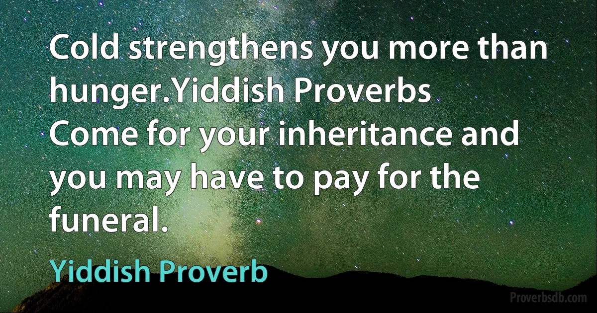 Cold strengthens you more than hunger.Yiddish Proverbs
Come for your inheritance and you may have to pay for the funeral. (Yiddish Proverb)