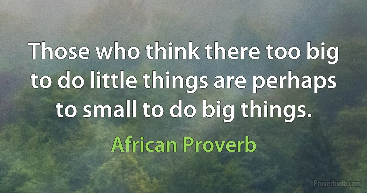 Those who think there too big to do little things are perhaps to small to do big things. (African Proverb)