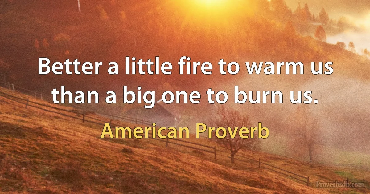 Better a little fire to warm us than a big one to burn us. (American Proverb)