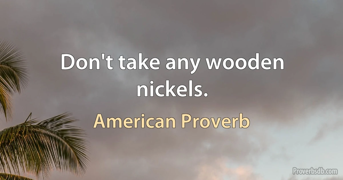 Don't take any wooden nickels. (American Proverb)