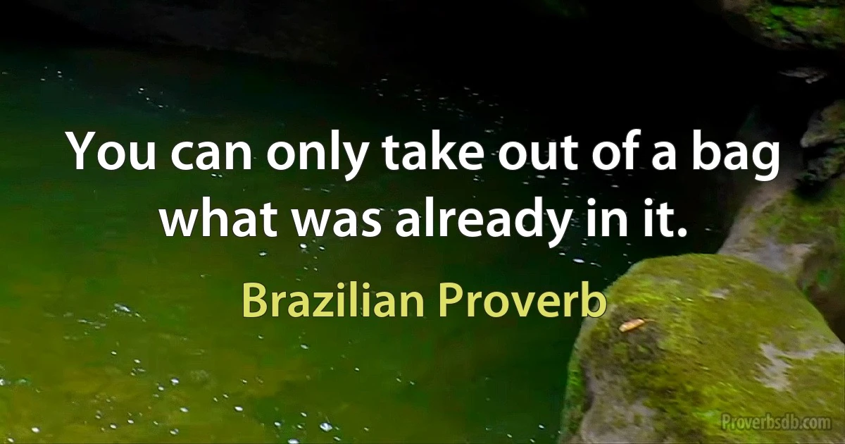 You can only take out of a bag what was already in it. (Brazilian Proverb)